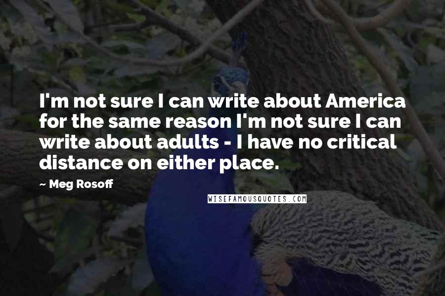 Meg Rosoff Quotes: I'm not sure I can write about America for the same reason I'm not sure I can write about adults - I have no critical distance on either place.