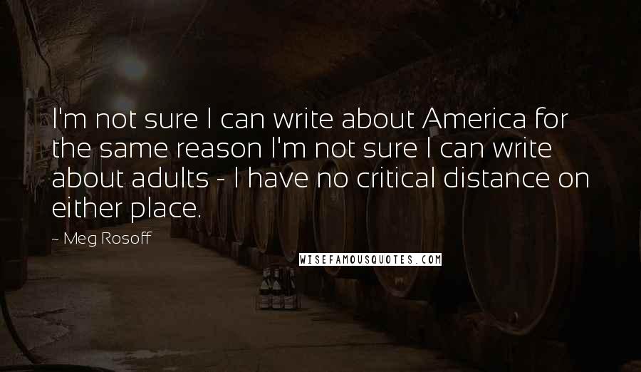 Meg Rosoff Quotes: I'm not sure I can write about America for the same reason I'm not sure I can write about adults - I have no critical distance on either place.