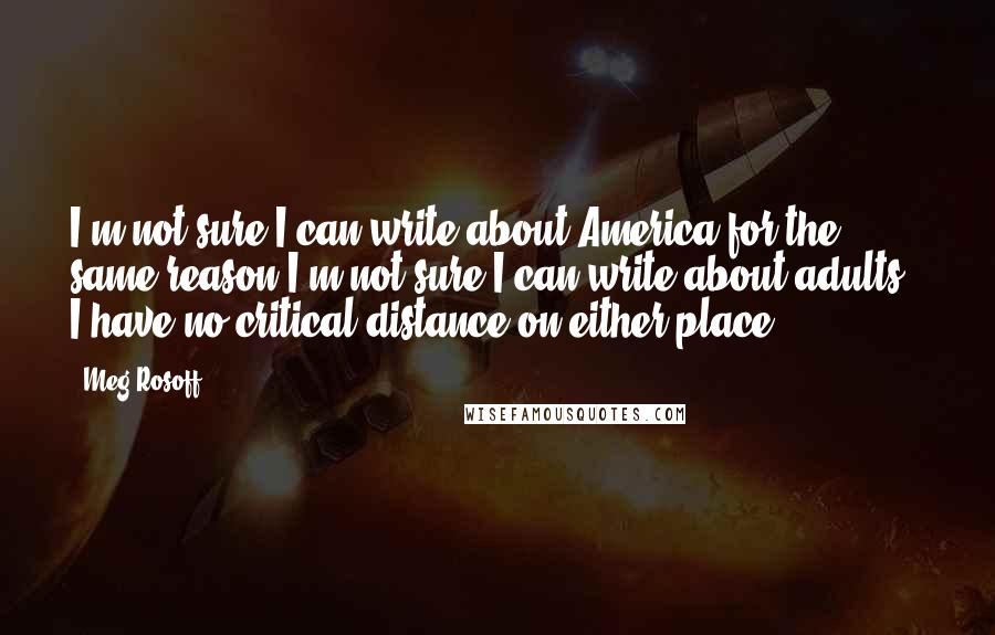 Meg Rosoff Quotes: I'm not sure I can write about America for the same reason I'm not sure I can write about adults - I have no critical distance on either place.