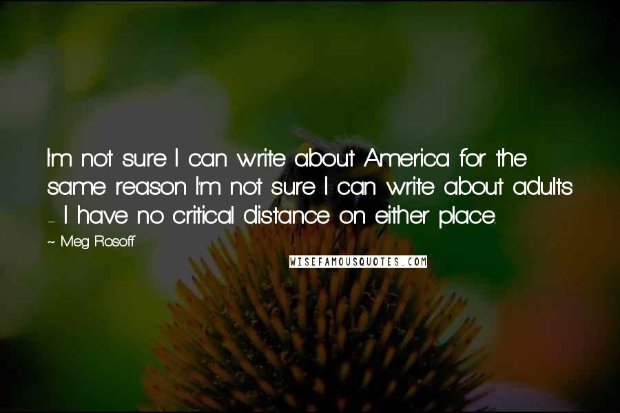 Meg Rosoff Quotes: I'm not sure I can write about America for the same reason I'm not sure I can write about adults - I have no critical distance on either place.