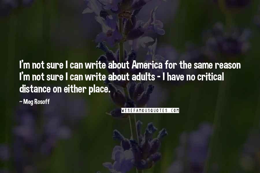 Meg Rosoff Quotes: I'm not sure I can write about America for the same reason I'm not sure I can write about adults - I have no critical distance on either place.