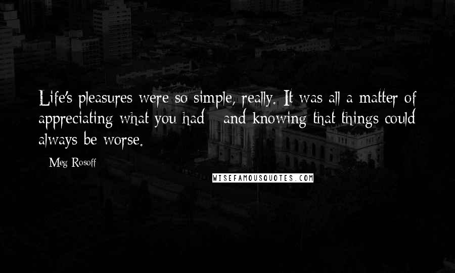 Meg Rosoff Quotes: Life's pleasures were so simple, really. It was all a matter of appreciating what you had - and knowing that things could always be worse.