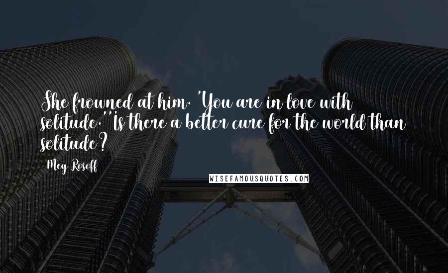 Meg Rosoff Quotes: She frowned at him. 'You are in love with solitude.''Is there a better cure for the world than solitude?