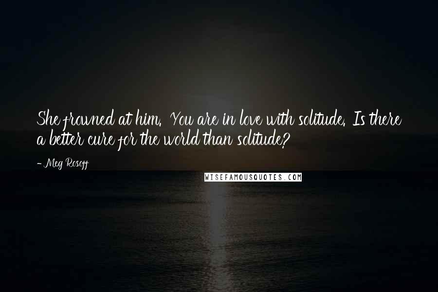 Meg Rosoff Quotes: She frowned at him. 'You are in love with solitude.''Is there a better cure for the world than solitude?