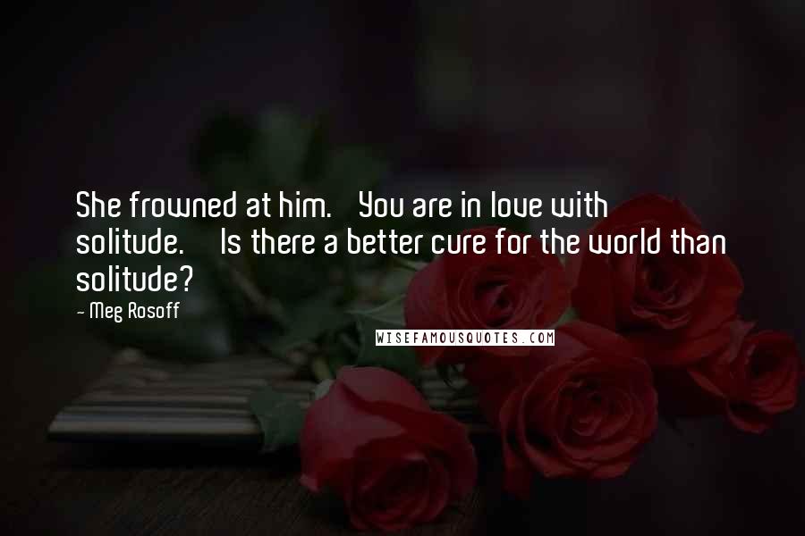 Meg Rosoff Quotes: She frowned at him. 'You are in love with solitude.''Is there a better cure for the world than solitude?