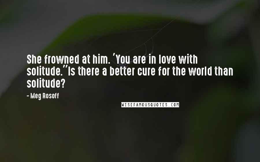 Meg Rosoff Quotes: She frowned at him. 'You are in love with solitude.''Is there a better cure for the world than solitude?