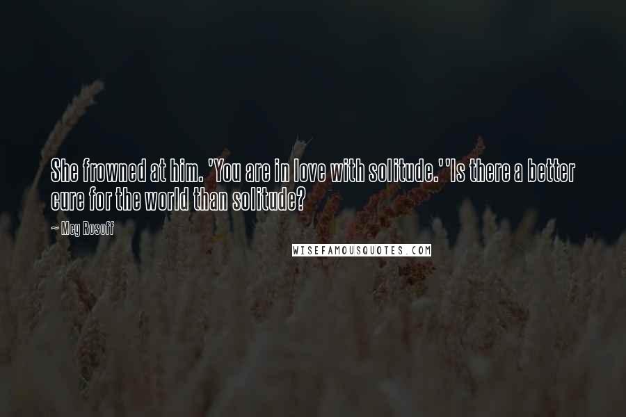 Meg Rosoff Quotes: She frowned at him. 'You are in love with solitude.''Is there a better cure for the world than solitude?