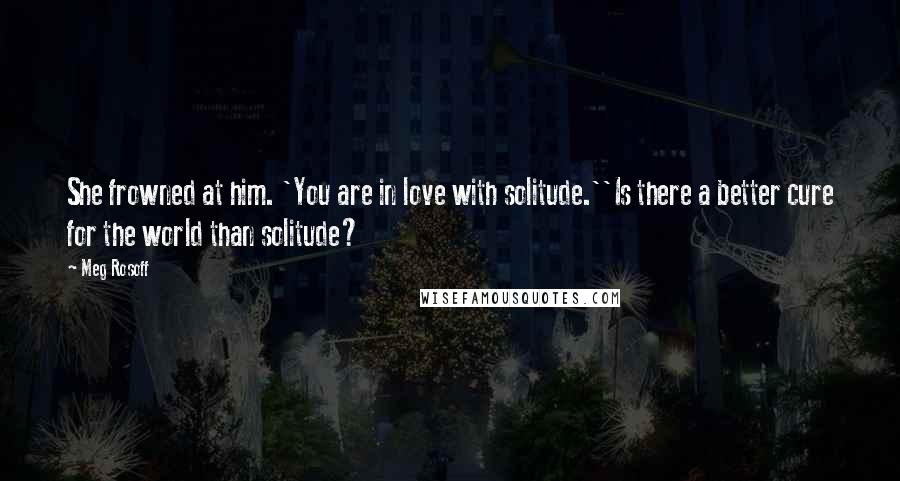 Meg Rosoff Quotes: She frowned at him. 'You are in love with solitude.''Is there a better cure for the world than solitude?