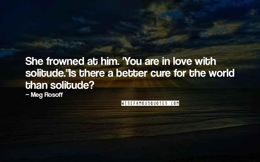 Meg Rosoff Quotes: She frowned at him. 'You are in love with solitude.''Is there a better cure for the world than solitude?