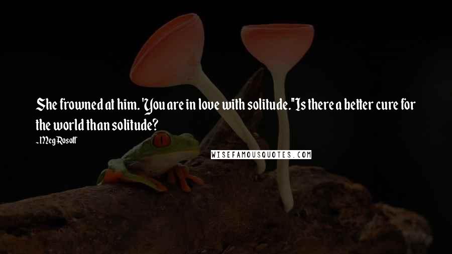 Meg Rosoff Quotes: She frowned at him. 'You are in love with solitude.''Is there a better cure for the world than solitude?