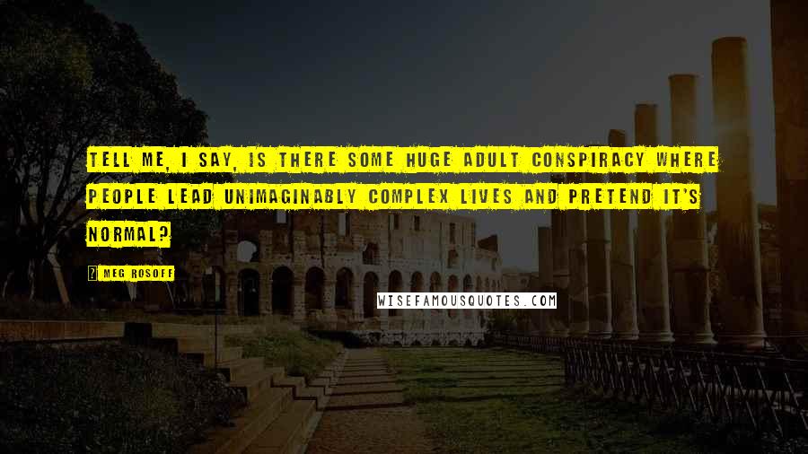 Meg Rosoff Quotes: Tell me, I say, is there some huge adult conspiracy where people lead unimaginably complex lives and pretend it's normal?