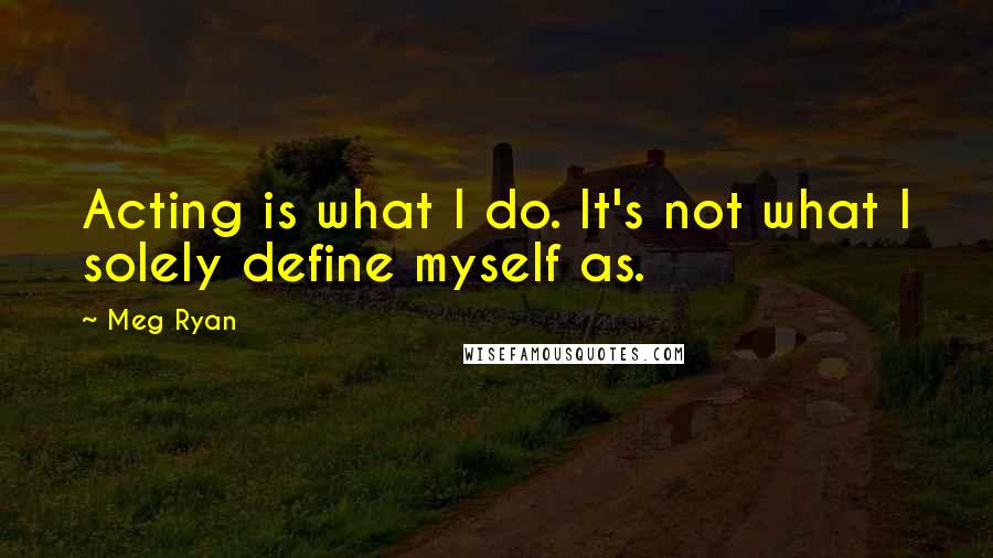 Meg Ryan Quotes: Acting is what I do. It's not what I solely define myself as.