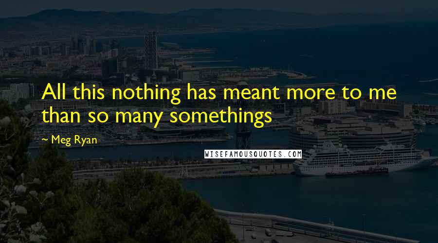 Meg Ryan Quotes: All this nothing has meant more to me than so many somethings