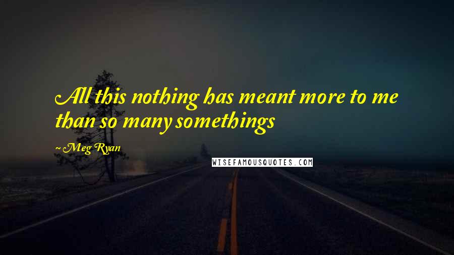 Meg Ryan Quotes: All this nothing has meant more to me than so many somethings