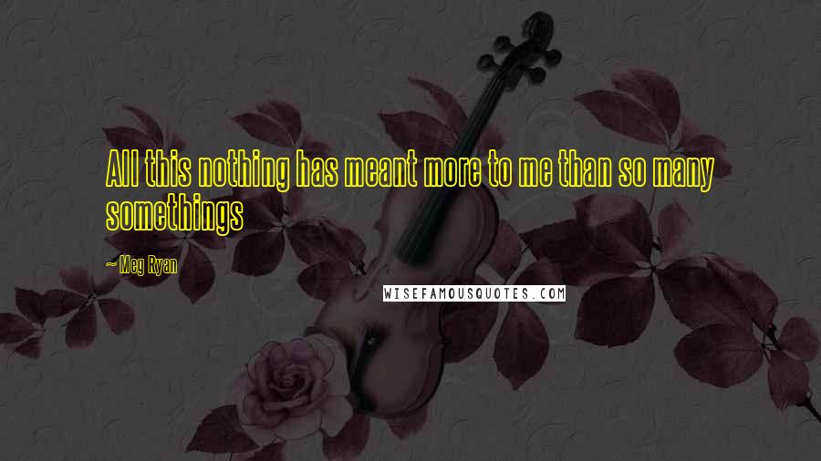 Meg Ryan Quotes: All this nothing has meant more to me than so many somethings