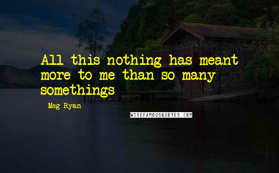 Meg Ryan Quotes: All this nothing has meant more to me than so many somethings