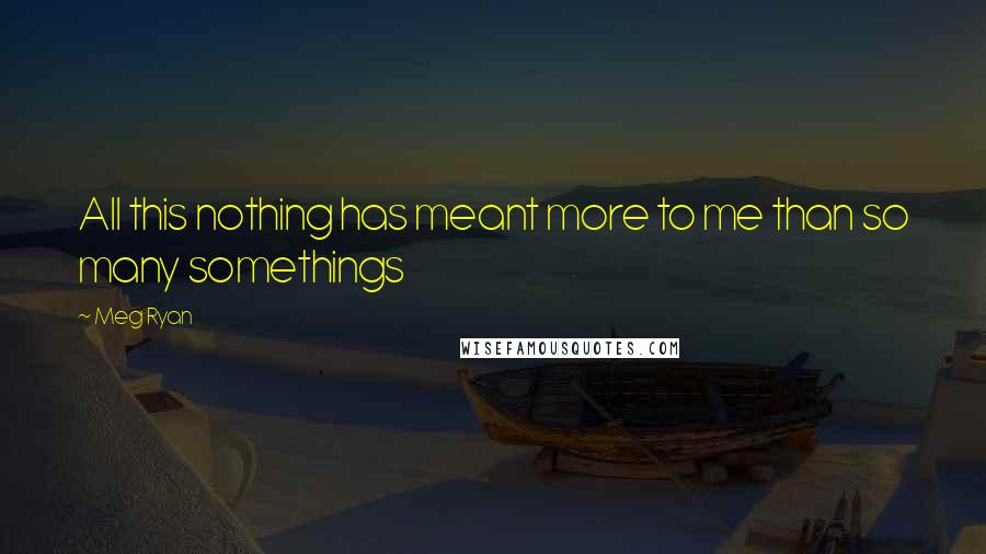 Meg Ryan Quotes: All this nothing has meant more to me than so many somethings