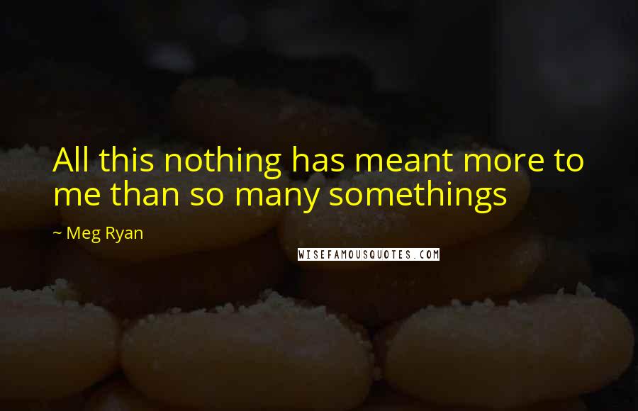 Meg Ryan Quotes: All this nothing has meant more to me than so many somethings