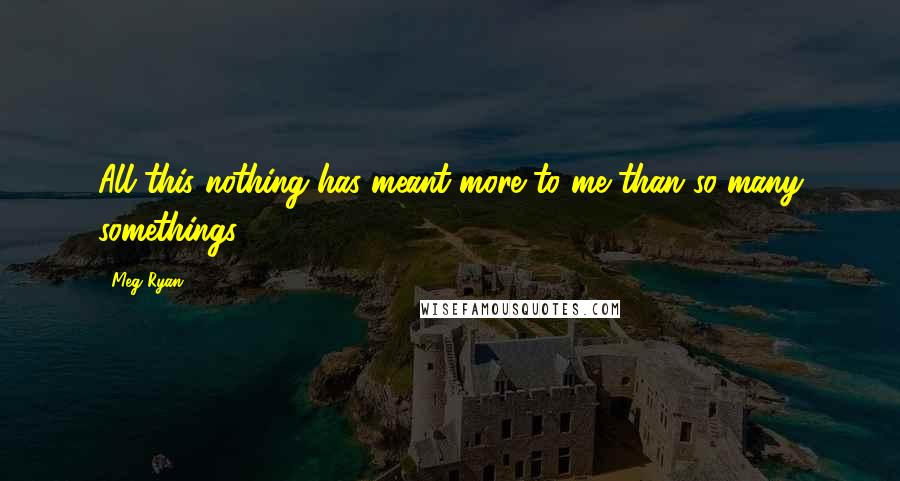 Meg Ryan Quotes: All this nothing has meant more to me than so many somethings