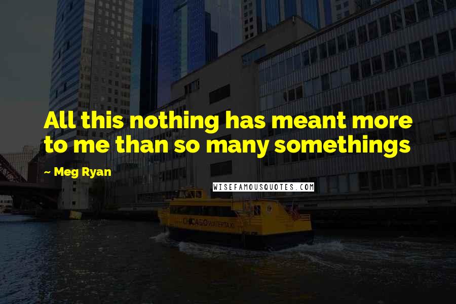 Meg Ryan Quotes: All this nothing has meant more to me than so many somethings