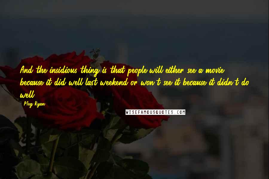 Meg Ryan Quotes: And the insidious thing is that people will either see a movie because it did well last weekend or won't see it because it didn't do well.