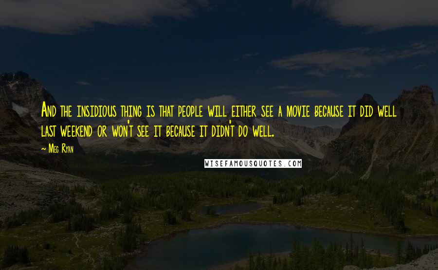 Meg Ryan Quotes: And the insidious thing is that people will either see a movie because it did well last weekend or won't see it because it didn't do well.