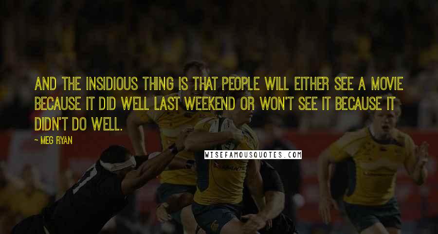 Meg Ryan Quotes: And the insidious thing is that people will either see a movie because it did well last weekend or won't see it because it didn't do well.