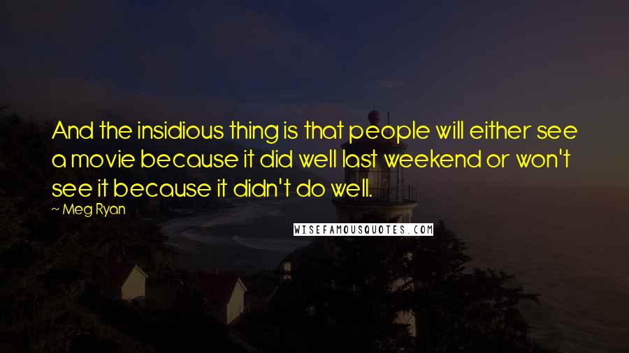 Meg Ryan Quotes: And the insidious thing is that people will either see a movie because it did well last weekend or won't see it because it didn't do well.