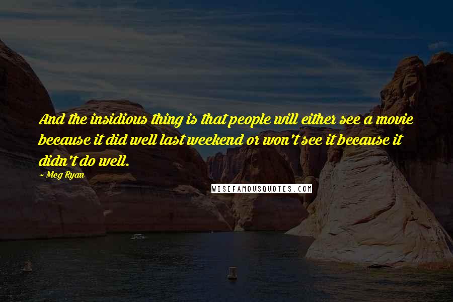 Meg Ryan Quotes: And the insidious thing is that people will either see a movie because it did well last weekend or won't see it because it didn't do well.