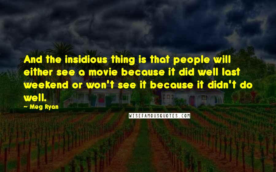 Meg Ryan Quotes: And the insidious thing is that people will either see a movie because it did well last weekend or won't see it because it didn't do well.