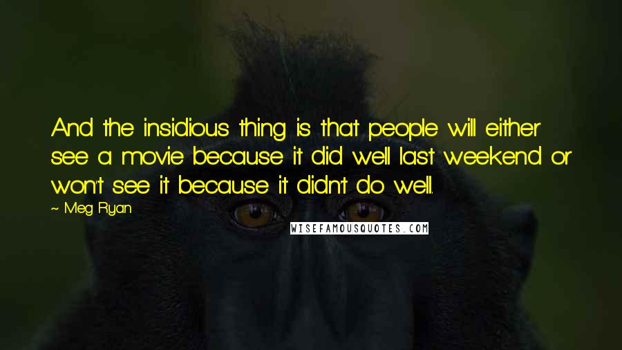 Meg Ryan Quotes: And the insidious thing is that people will either see a movie because it did well last weekend or won't see it because it didn't do well.