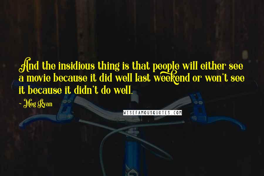 Meg Ryan Quotes: And the insidious thing is that people will either see a movie because it did well last weekend or won't see it because it didn't do well.