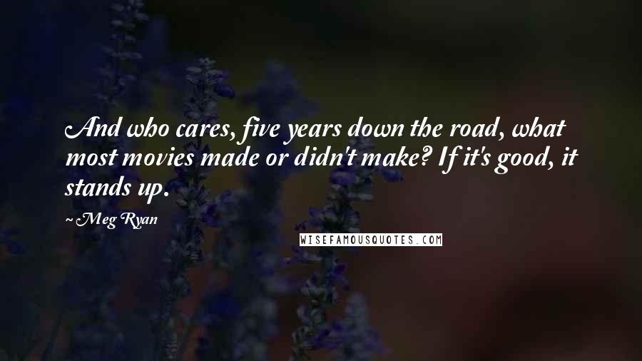 Meg Ryan Quotes: And who cares, five years down the road, what most movies made or didn't make? If it's good, it stands up.