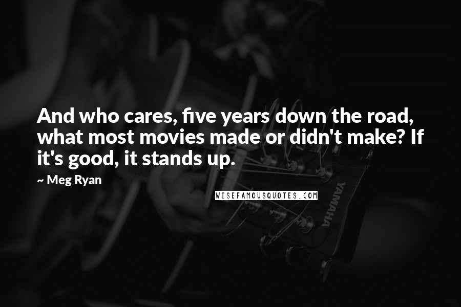 Meg Ryan Quotes: And who cares, five years down the road, what most movies made or didn't make? If it's good, it stands up.