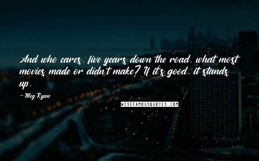 Meg Ryan Quotes: And who cares, five years down the road, what most movies made or didn't make? If it's good, it stands up.