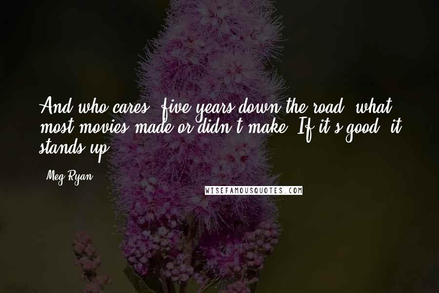 Meg Ryan Quotes: And who cares, five years down the road, what most movies made or didn't make? If it's good, it stands up.