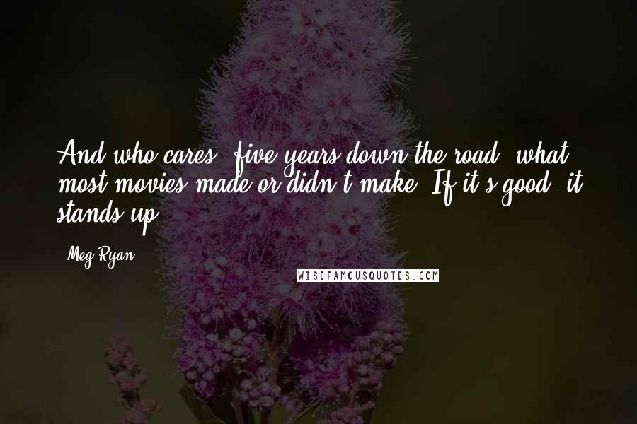 Meg Ryan Quotes: And who cares, five years down the road, what most movies made or didn't make? If it's good, it stands up.