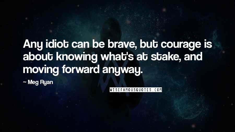 Meg Ryan Quotes: Any idiot can be brave, but courage is about knowing what's at stake, and moving forward anyway.