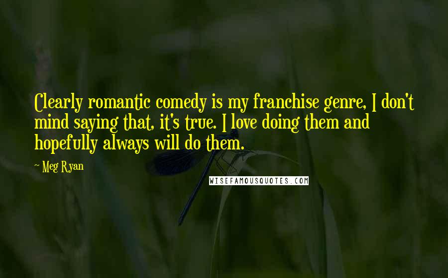 Meg Ryan Quotes: Clearly romantic comedy is my franchise genre, I don't mind saying that, it's true. I love doing them and hopefully always will do them.