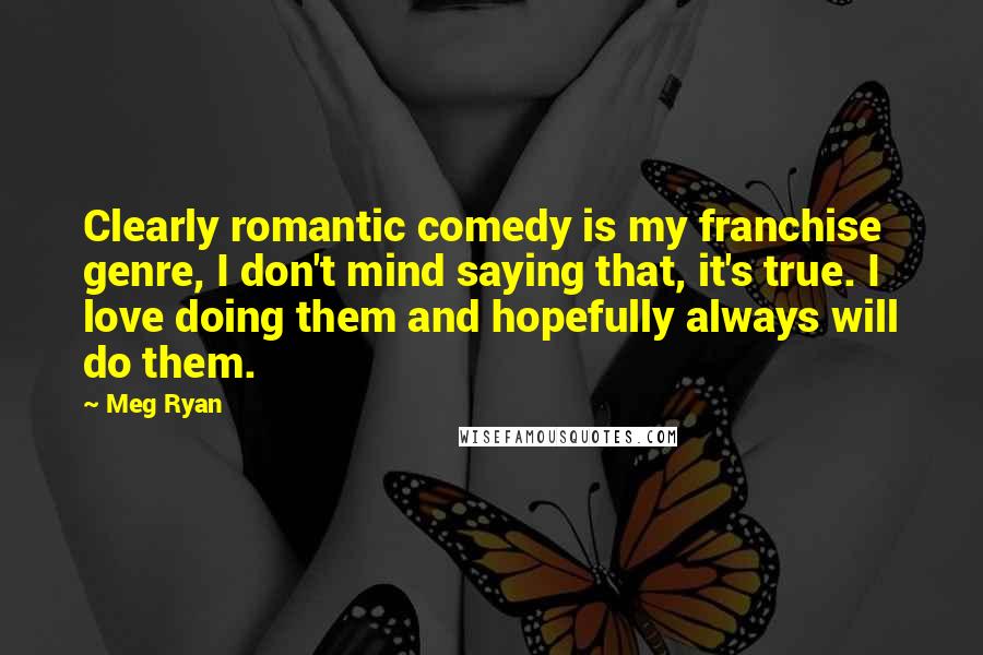 Meg Ryan Quotes: Clearly romantic comedy is my franchise genre, I don't mind saying that, it's true. I love doing them and hopefully always will do them.