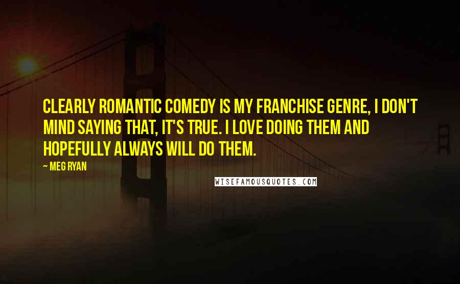 Meg Ryan Quotes: Clearly romantic comedy is my franchise genre, I don't mind saying that, it's true. I love doing them and hopefully always will do them.