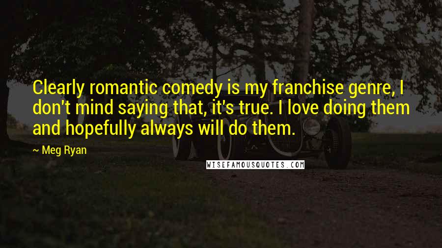 Meg Ryan Quotes: Clearly romantic comedy is my franchise genre, I don't mind saying that, it's true. I love doing them and hopefully always will do them.