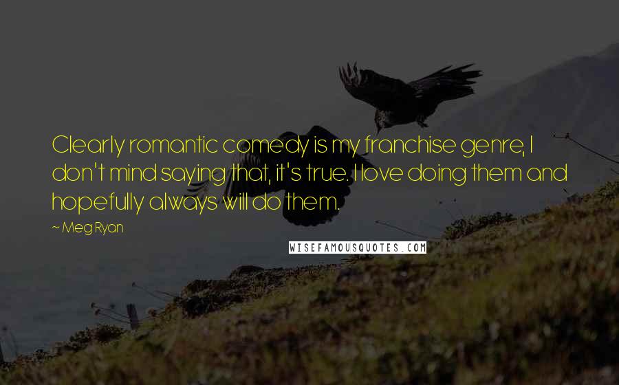 Meg Ryan Quotes: Clearly romantic comedy is my franchise genre, I don't mind saying that, it's true. I love doing them and hopefully always will do them.