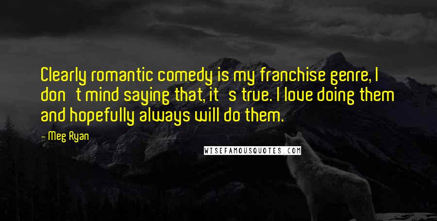 Meg Ryan Quotes: Clearly romantic comedy is my franchise genre, I don't mind saying that, it's true. I love doing them and hopefully always will do them.