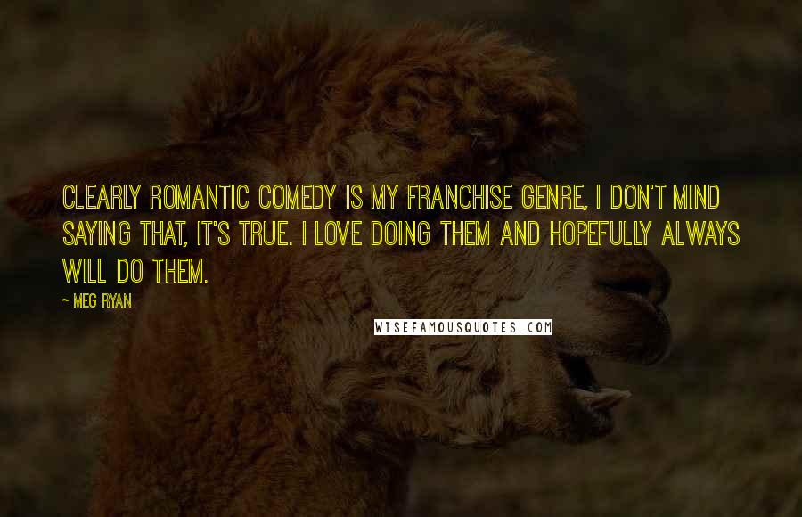 Meg Ryan Quotes: Clearly romantic comedy is my franchise genre, I don't mind saying that, it's true. I love doing them and hopefully always will do them.