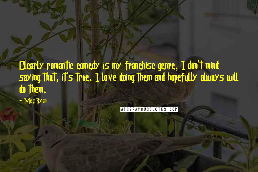Meg Ryan Quotes: Clearly romantic comedy is my franchise genre, I don't mind saying that, it's true. I love doing them and hopefully always will do them.