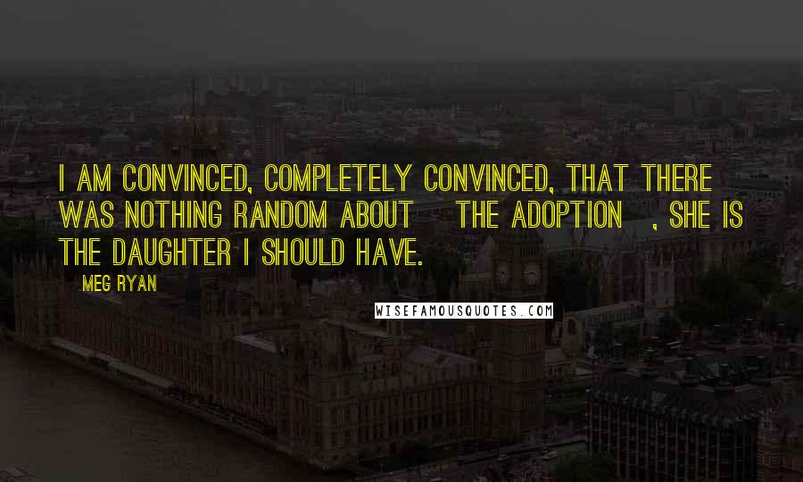 Meg Ryan Quotes: I am convinced, completely convinced, that there was nothing random about [the adoption], she is the daughter I should have.