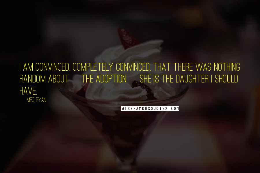 Meg Ryan Quotes: I am convinced, completely convinced, that there was nothing random about [the adoption], she is the daughter I should have.