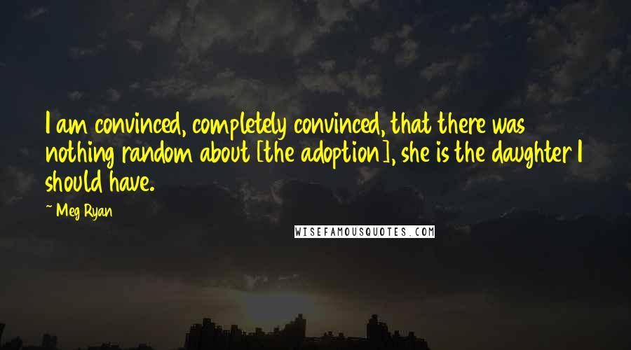 Meg Ryan Quotes: I am convinced, completely convinced, that there was nothing random about [the adoption], she is the daughter I should have.