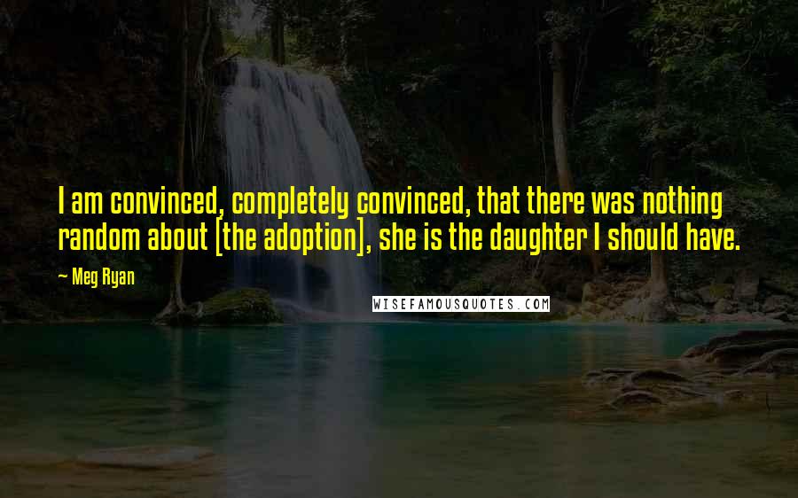 Meg Ryan Quotes: I am convinced, completely convinced, that there was nothing random about [the adoption], she is the daughter I should have.